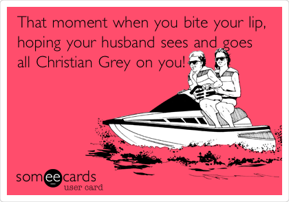 That moment when you bite your lip,
hoping your husband sees and goes
all Christian Grey on
you!