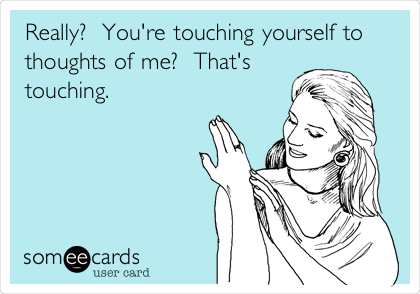 Really?  You're touching yourself to
thoughts of me?  That's
touching.