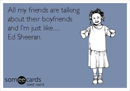 All my friends are talking 
about their boyfriends
and I'm just like......
Ed Sheeran. 