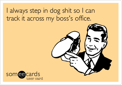 I always step in dog shit so I can track it across my boss's office.