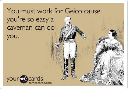 You must work for Geico cause you're so easy a
caveman can do
you.