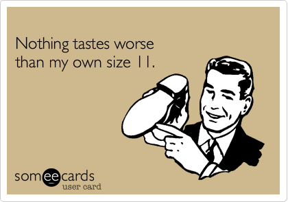 
Nothing tastes worse
than my own size 11.