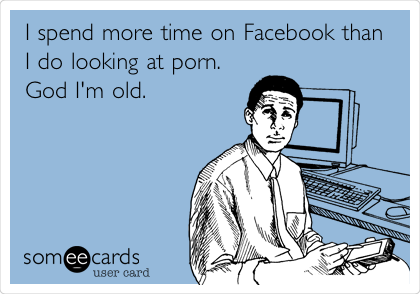 I spend more time on Facebook than
I do looking at porn.
God I'm old.