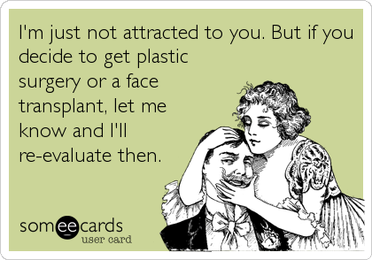 I'm just not attracted to you. But if you
decide to get plastic
surgery or a face
transplant, let me
know and I'll
re-evaluate then.