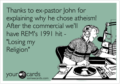 Thanks to ex-pastor John for explaining why he chose atheism! After the commercial we'll
have REM's 1991 hit - 
"Losing my
Religion"