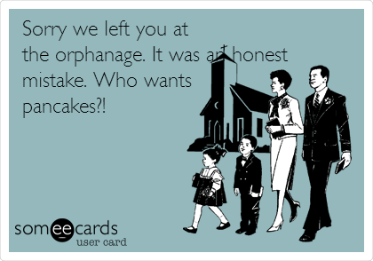 Sorry we left you at
the orphanage. It was an honest
mistake. Who wants
pancakes?!