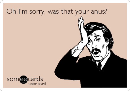 Oh I'm sorry, was that your anus?