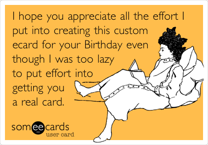 I hope you appreciate all the effort I
put into creating this custom
ecard for your Birthday even
though I was too lazy
to put effort into
getting you
a real card. 