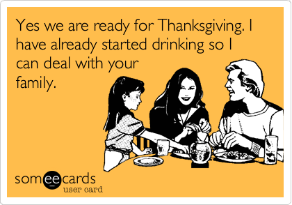 Yes we are ready for Thanksgiving. I have already started drinking so I can deal with your
family.
