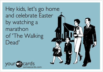 Hey kids, let's go home
a celebrate Easter by
watching a marathon
of 'The Walking
Dead'