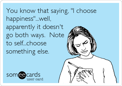 You know that saying, "I choose
happiness"...well,
apparently it doesn't
go both ways.  Note
to self...choose
something else.