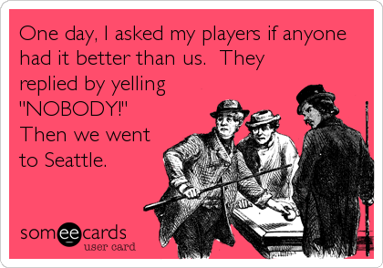 One day, I asked my players if anyone
had it better than us.  They
replied by yelling
"NOBODY!" 
Then we went
to Seattle.
