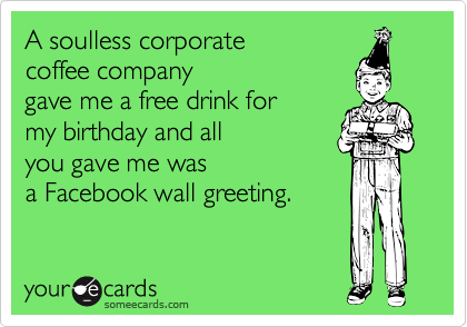 A soulless corporate
coffee company
gave me a free drink for
my birthday and all
you gave me was
a Facebook wall greeting.