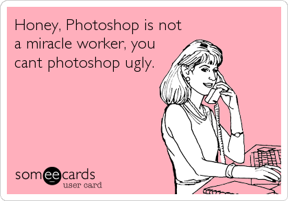 Honey, Photoshop is not
a miracle worker, you
cant photoshop ugly.