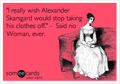 "I really wish Alexander
Skarsgard would stop taking
his clothes off." -  Said no
Woman, ever.