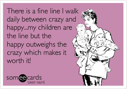 There is a fine line I walk
daily between crazy and
happy...my children are
the line but the
happy outweighs the
crazy which makes it
worth it!