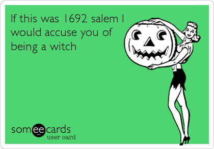 If this was 1692 salem I
would accuse you of
being a witch
