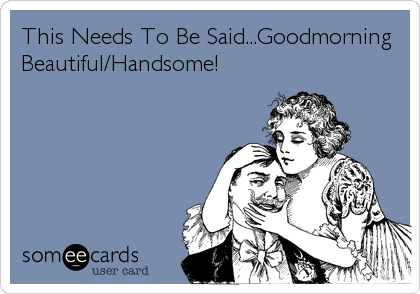 This Needs To Be Said...Goodmorning
Beautiful/Handsome!