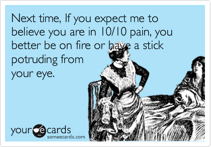 Next time, If you expect me to believe you are in 10/10 pain, you better be on fire or have a stick potruding from
your eye.