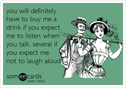 you will definitely
have to buy me a
drink if you expect
me to listen when
you talk. several if
you expect me
not to laugh aloud