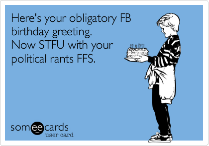 Here's your obligatory FB
birthday greeting.
Now STFU with your
political rants FFS.