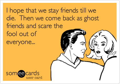 I hope that we stay friends till we die.  Then we come back as ghost friends and scare the
fool out of
everyone...