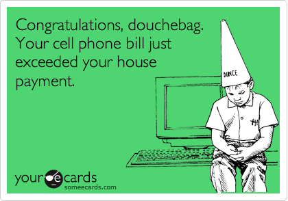 Congratulations, douchebag.
Your cell phone bill just
exceeded your house
payment.