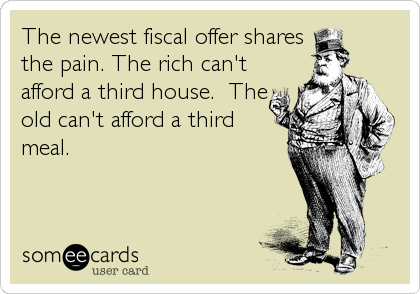 The newest fiscal offer shares
the pain. The rich can't
afford a third house.  The
old can't afford a third
meal.