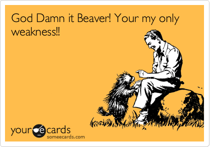 God Damn it Beaver! Your my only weakness!! 