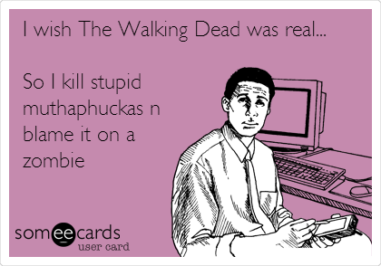 I wish The Walking Dead was real...

So I kill stupid
muthaphuckas n
blame it on a
zombie