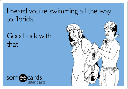 I heard your swimming all the way to florida.

Good luck with
that.