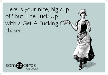 Here is your nice, big cup
of Shut The Fuck Up
with a Get A Fucking Clue
chaser.