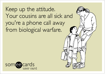 Keep up the attitude.Your cousins are all sick andyou're a phone call awayfrom biological warfare.