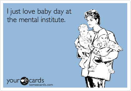 I just love baby day at
the mental institute.