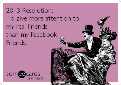 2013 Resolution:
To give more attention to
my real Friends,
than my Facebook
Friends.