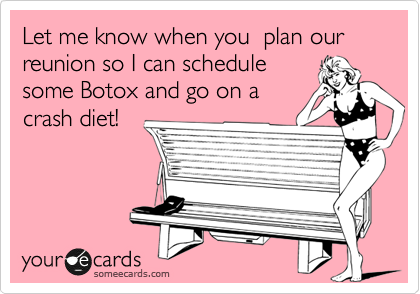Let me know when you  plan our reunion so I can schedule
some Botox and go on a
crash diet!