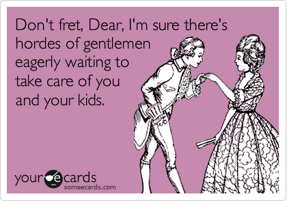 Don't fret, Dear, I'm sure there's
hordes of gentlemen
eagerly waiting to
take care of you
and your kids.