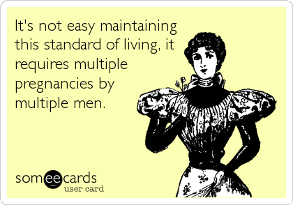It's not easy maintaining
this standard of living, it
requires multiple
pregnancies by
multiple men. 