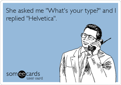 She asked me "What's your type?" and I
replied "Helvetica".