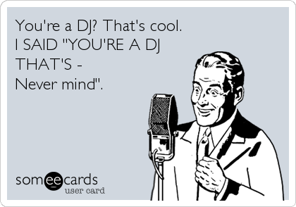 You're a DJ? That's cool.
I SAID "YOU'RE A DJ
THAT'S - 
Never mind".