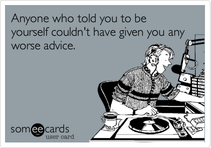 Anyone who told you to be yourself couldn't have given you any worse advice.