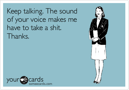 Keep talking. The sound
of your voice makes me 
have to take a shit. 
Thanks.
