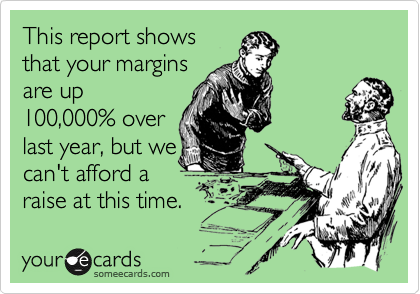 This report shows
that your margins
are up
100,000% over
last year, but we
cant afford a
raise at this time.