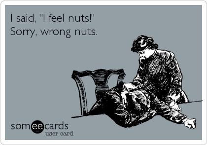 I said, "I feel nuts!"
Sorry, wrong nuts.