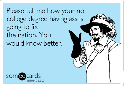 Please tell me how your no
college degree having ass is
going to fix
the nation. You
would know better.