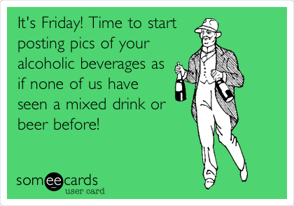 It's Friday! Time to start
posting pics of your
alcoholic beverages as
if none of us have
seen a mixed drink or
beer before! 