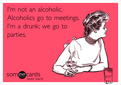 I'm not an alcoholic.
Alcoholics go to meetings.
I'm a drunk; we go to
parties. 