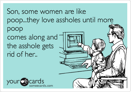 Son, some women are like poop...they love assholes until more poop
comes along and
the asshole gets
rid of her..