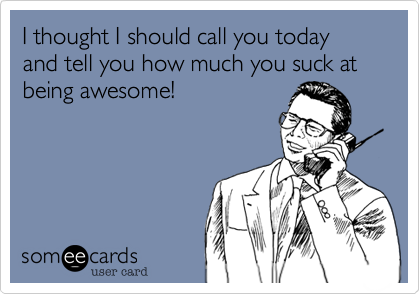 I thought I should call you today and tell you how much you suck at being awesome!