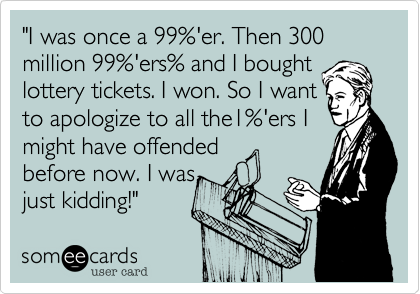 "I was once a 99%'er. Then 300 million 99%'ers% and I bought
lottery tickets. I won. So I want
to apologize to all the1%'ers I 
might have offended 
before now. I was 
just kidding!" 